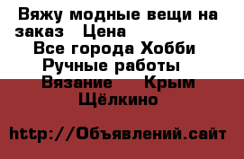 Вяжу модные вещи на заказ › Цена ­ 3000-10000 - Все города Хобби. Ручные работы » Вязание   . Крым,Щёлкино